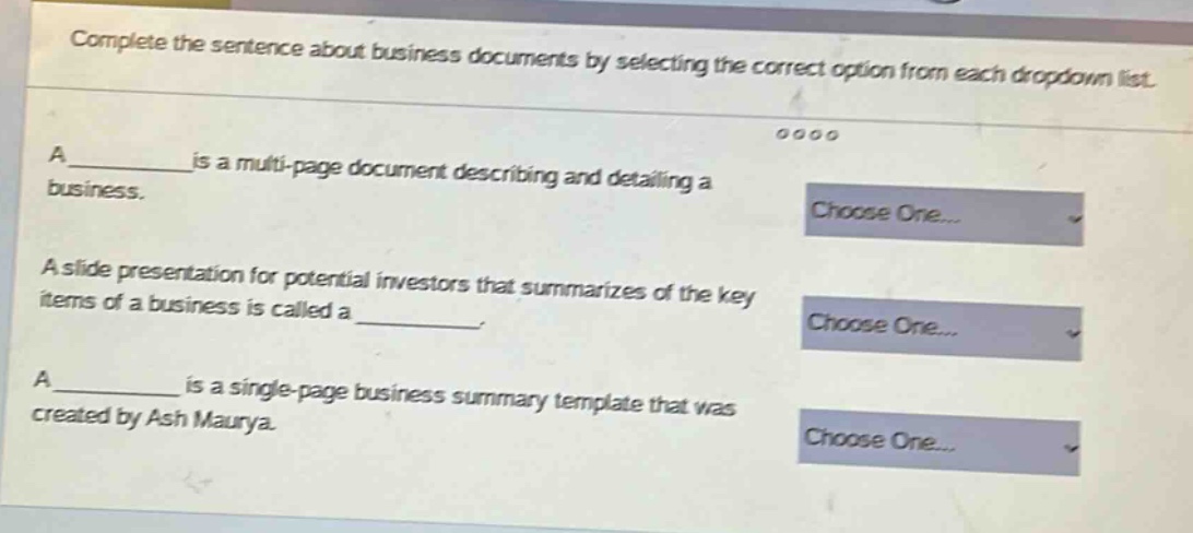 complete the sentence about business documents by selecting the correct option from each dropdown list.\na ______ is a multi - page document describing and detailing a business.\na slide presentation for potential investors that summarizes of the key items of a business is called a ______.\na ______ is a single - page business summary template that was created by ash maurya.