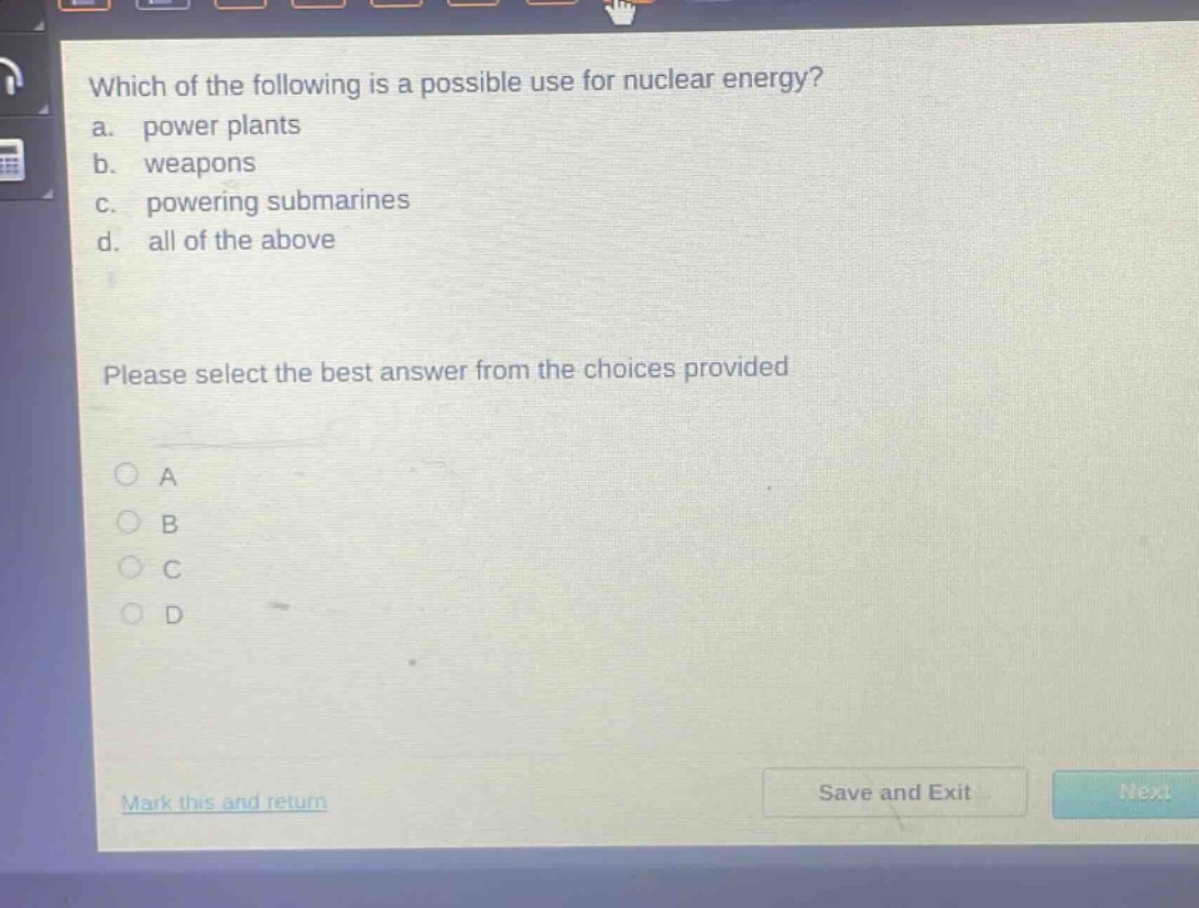 which of the following is a possible use for nuclear energy?\na. power plants\nb. weapons\nc. powering submarines\nd. all of the above\nplease select the best answer from the choices provided\na\nb\nc\nd