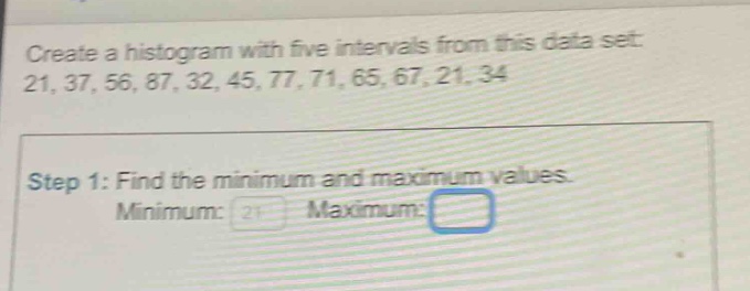 create a histogram with five intervals from this data set: 21, 37, 56, 87, 32, 45, 77, 71, 65, 67, 21, 34\nstep 1: find the minimum and maximum values.\nminimum: 21 maximum: