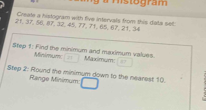 create a histogram with five intervals from this data set: 21, 37, 56, 87, 32, 45, 77, 71, 65, 67, 21, 34\nstep 1: find the minimum and maximum values.\nminimum: 21 maximum: 87\nstep 2: round the minimum down to the nearest 10.\nrange minimum: