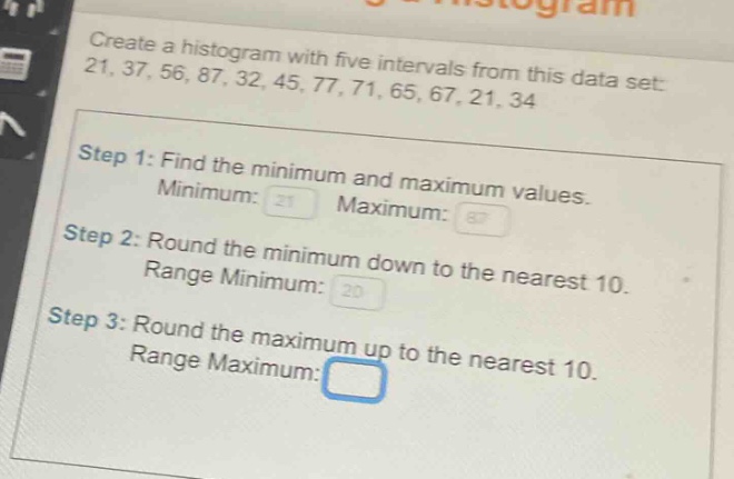 create a histogram with five intervals from this data set: 21, 37, 56, 87, 32, 45, 77, 71, 65, 67, 21, 34\nstep 1: find the minimum and maximum values.\nminimum: 21 maximum: 87\nstep 2: round the minimum down to the nearest 10.\nrange minimum: 20\nstep 3: round the maximum up to the nearest 10.\nrange maximum: