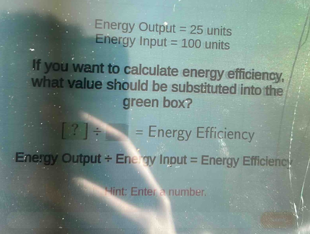 energy output = 25 units\nenergy input = 100 units\nif you want to calculate energy efficiency, what value should be substituted into the green box?\n?÷ = energy efficiency\nenergy output÷energy input = energy efficiency\nhint: enter a number.
