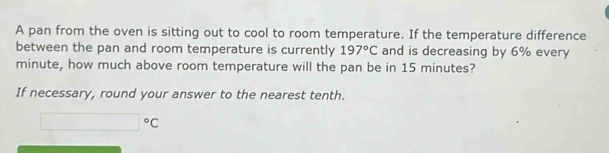 a pan from the oven is sitting out to cool to room temperature. if the temperature difference between the pan and room temperature is currently 197°c and is decreasing by 6% every minute, how much above room temperature will the pan be in 15 minutes? if necessary, round your answer to the nearest tenth. °c