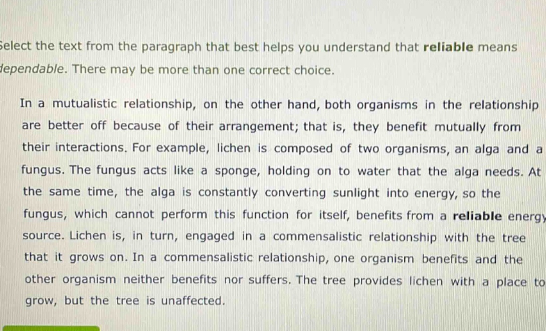 select the text from the paragraph that best helps you understand that reliable means dependable. there may be more than one correct choice.\n\nin a mutualistic relationship, on the other hand, both organisms in the relationship are better off because of their arrangement; that is, they benefit mutually from their interactions. for example, lichen is composed of two organisms, an alga and a fungus. the fungus acts like a sponge, holding on to water that the alga needs. at the same time, the alga is constantly converting sunlight into energy, so the fungus, which cannot perform this function for itself, benefits from a reliable energy source. lichen is, in turn, engaged in a commensalistic relationship with the tree that it grows on. in a commensalistic relationship, one organism benefits and the other organism neither benefits nor suffers. the tree provides lichen with a place to grow, but the tree is unaffected.