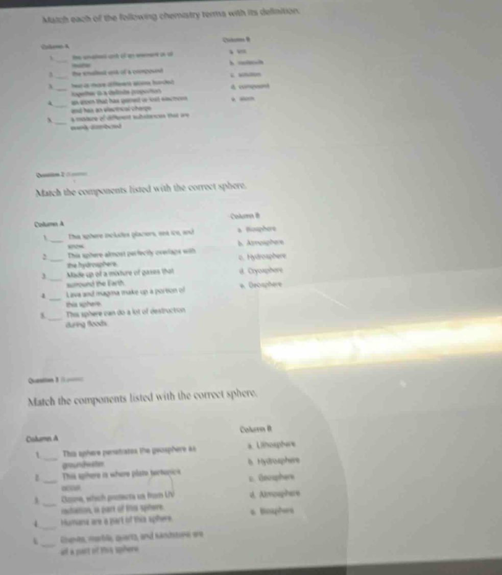 match each of the following chemistry terms with its definition.\ncolumn a\n1. the smallest unit of an element as an\nentity\n2. the smallest unit of a compound\n3. two or more different atoms bonded\ntogether in a definite proportion\n4. an atom that has gained or lost electrons\nand has an electrical charge\n5. a mixture of different substances that are\nweakly dispersed\ncolumn b\na. ion\nb. molecule\nc. solution\nd. compound\ne. atom\n\nquestion 2\nmatch the components listed with the correct sphere.\ncolumn a\n1. this sphere includes glaciers, sea ice, and\nriver ice.\n2. this sphere almost perfectly overlaps with\nthe hydrosphere.\n3. made up of a mixture of gases that\nsurround the earth.\n4. lava and magma make up a portion of\nthis sphere.\n5. this sphere can do a lot of destruction\nduring floods.\ncolumn b\na. biosphere\nb. atmosphere\nc. hydrosphere\nd. cryosphere\ne. geosphere\n\nquestion 3\nmatch the components listed with the correct sphere.\ncolumn a\n1. this sphere penetrates the geosphere as\ngroundwater.\n2. this sphere is where plant bacteria\noccurs.\n3. ozone, which protects us from uv\nradiation, is part of this sphere.\n4. humans are a part of this sphere.\n5. granite, marble, quartz, and schistose are\nall a part of this sphere.\ncolumn b\na. lithosphere\nb. hydrosphere\nc. geosphere\nd. atmosphere\ne. biosphere