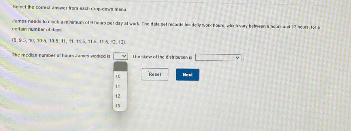 select the correct answer from each drop - down menu. james needs to clock a minimum of 9 hours per day at work. the data set records his daily work hours, which vary between 9 hours and 12 hours, for a certain number of days. {9, 9.5, 10, 10.5, 10.5, 11, 11, 11.5, 11.5, 11.5, 12, 12}. the median number of hours james worked is. the skew of the distribution is.