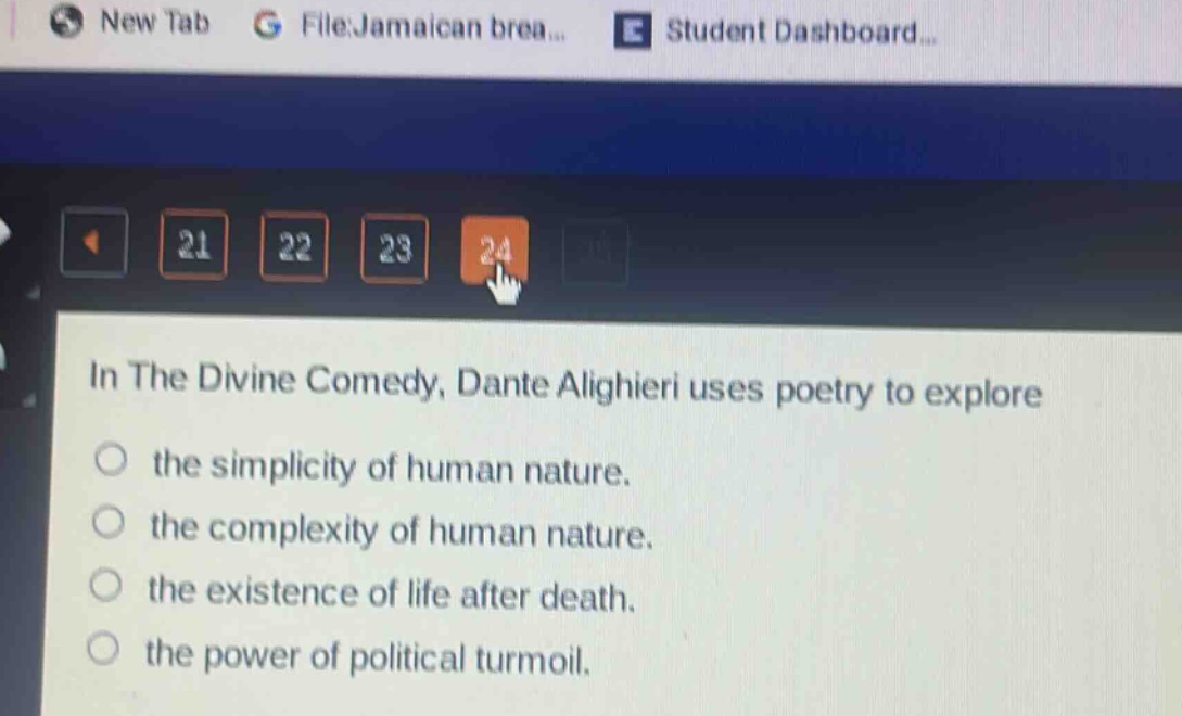 in the divine comedy, dante alighieri uses poetry to explore\nthe simplicity of human nature.\nthe complexity of human nature.\nthe existence of life after death.\nthe power of political turmoil.