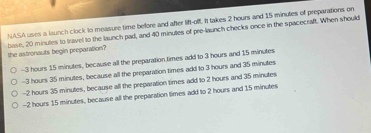 nasa uses a launch clock to measure time before and after lift - off. it takes 2 hours and 15 minutes of preparations on base, 20 minutes to travel to the launch pad, and 40 minutes of pre - launch checks once in the spacecraft. when should the astronauts begin preparation?\n-3 hours 15 minutes, because all the preparation times add to 3 hours and 15 minutes\n-3 hours 35 minutes, because all the preparation times add to 3 hours and 35 minutes\n-2 hours 35 minutes, because all the preparation times add to 2 hours and 35 minutes\n-2 hours 15 minutes, because all the preparation times add to 2 hours and 15 minutes