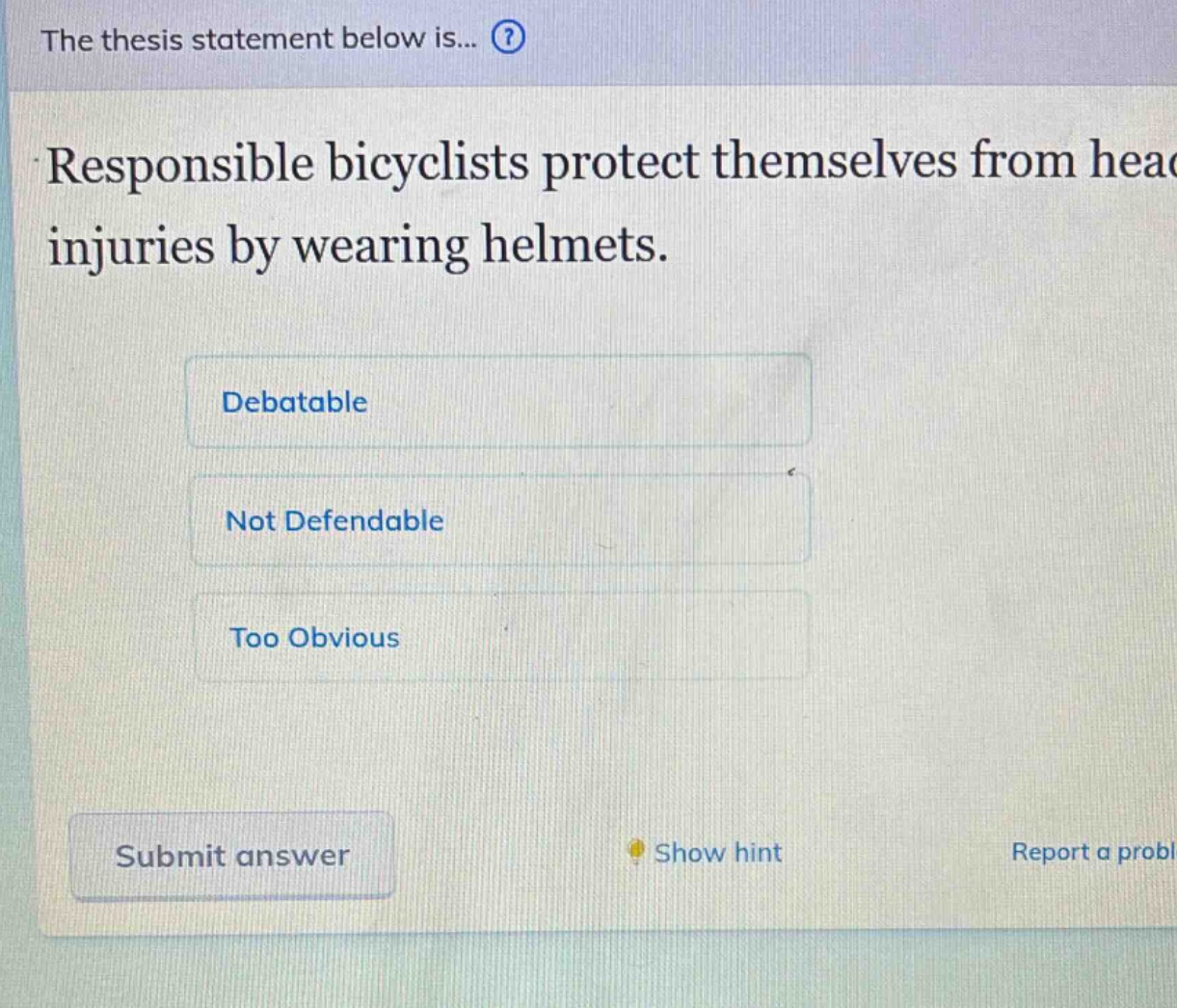 the thesis statement below is...? responsible bicyclists protect themselves from head injuries by wearing helmets. debatable not defendable too obvious submit answer show hint report a problem