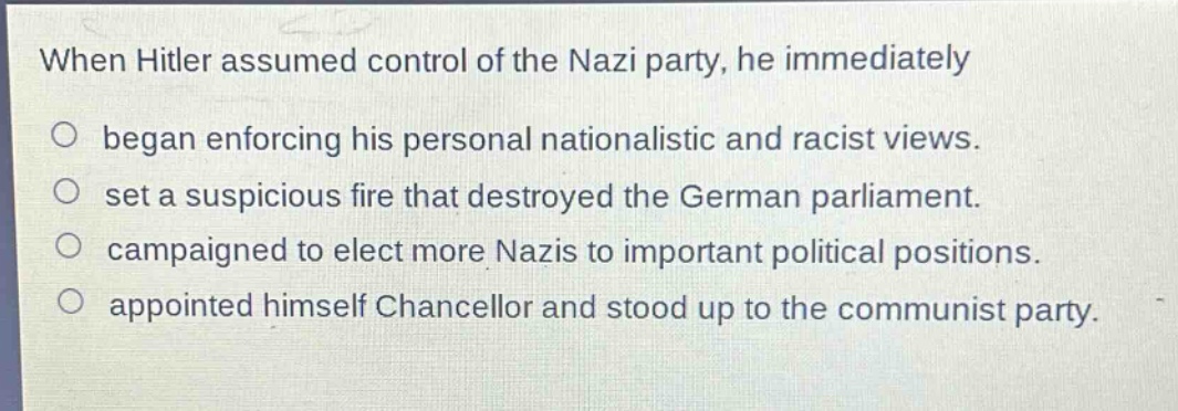 when hitler assumed control of the nazi party, he immediately\n○ began enforcing his personal nationalistic and racist views.\n○ set a suspicious fire that destroyed the german parliament.\n○ campaigned to elect more nazis to important political positions.\n○ appointed himself chancellor and stood up to the communist party.