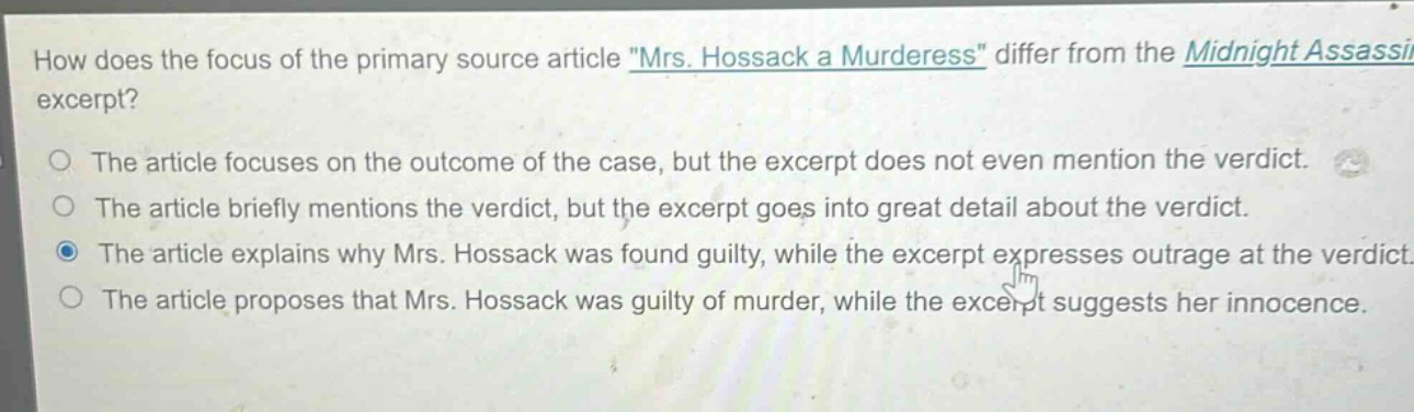 how does the focus of the primary source article \mrs. hossack a murderess\ differ from the midnight assassin excerpt?\nthe article focuses on the outcome of the case, but the excerpt does not even mention the verdict.\nthe article briefly mentions the verdict, but the excerpt goes into great detail about the verdict.\nthe article explains why mrs. hossack was found guilty, while the excerpt expresses outrage at the verdict.\nthe article proposes that mrs. hossack was guilty of murder, while the excerpt suggests her innocence.