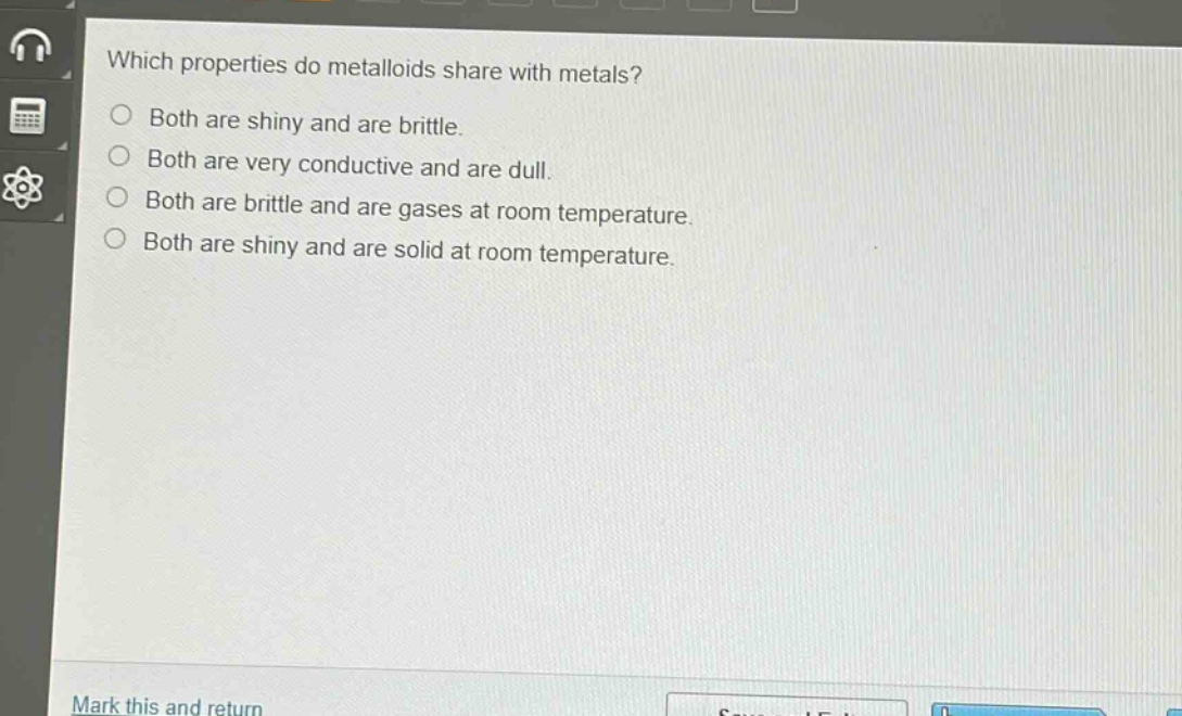 which properties do metalloids share with metals?\nboth are shiny and are brittle.\nboth are very conductive and are dull.\nboth are brittle and are gases at room temperature.\nboth are shiny and are solid at room temperature.