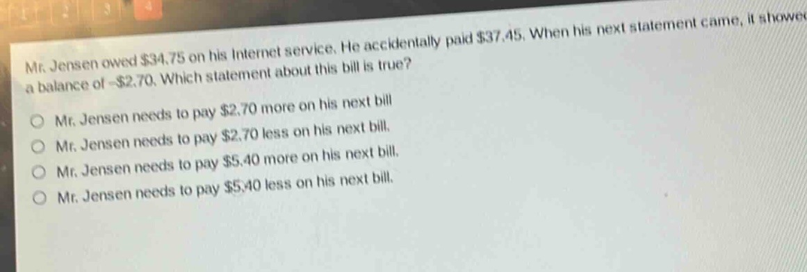 mr. jensen owed $34.75 on his internet service. he accidentally paid $37.45. when his next statement came, it showed a balance of -$2.70. which statement about this bill is true?\nmr. jensen needs to pay $2.70 more on his next bill\nmr. jensen needs to pay $2.70 less on his next bill.\nmr. jensen needs to pay $5.40 more on his next bill.\nmr. jensen needs to pay $5.40 less on his next bill.