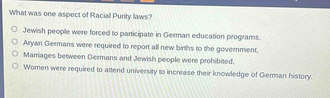 what was one aspect of racial purity laws?\n○ jewish people were forced to participate in german education programs.\n○ aryan germans were required to report all new births to the government.\n○ marriages between germans and jewish people were prohibited.\n○ women were required to attend university to increase their knowledge of german history.