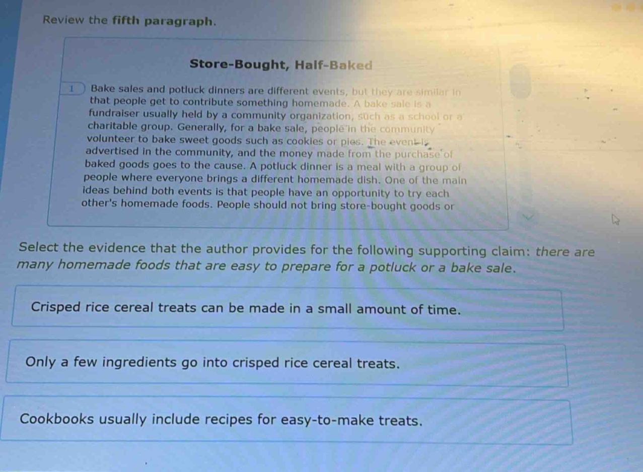 review the fifth paragraph.\nstore - bought, half - baked\n1 bake sales and potluck dinners are different events, but they are similar in that people get to contribute something homemade. a bake sale is a fundraiser usually held by a community organization, such as a school or a charitable group. generally, for a bake sale, people in the community volunteer to bake sweet goods such as cookies or pies. the event is advertised in the community, and the money made from the purchase of baked goods goes to the cause. a potluck dinner is a meal with a group of people where everyone brings a different homemade dish. one of the main ideas behind both events is that people have an opportunity to try each others homemade foods. people should not bring store - bought goods or\nselect the evidence that the author provides for the following supporting claim: there are many homemade foods that are easy to prepare for a potluck or a bake sale.\ncrisped rice cereal treats can be made in a small amount of time.\nonly a few ingredients go into crisped rice cereal treats.\ncookbooks usually include recipes for easy - to - make treats.