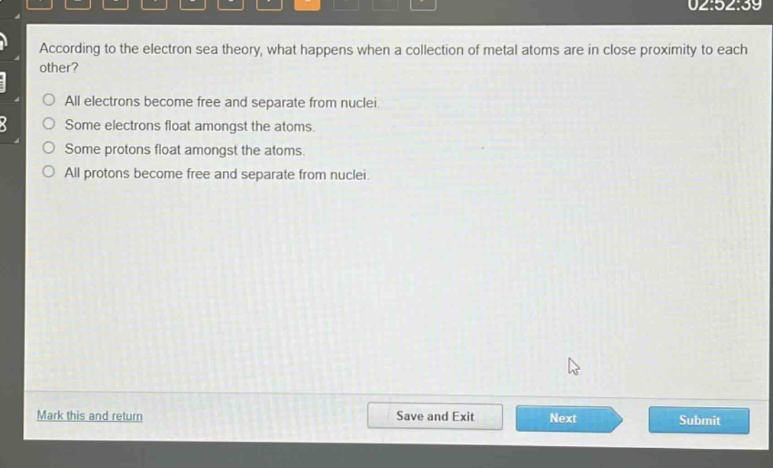 according to the electron sea theory, what happens when a collection of metal atoms are in close proximity to each other?\nall electrons become free and separate from nuclei.\nsome electrons float amongst the atoms.\nsome protons float amongst the atoms.\nall protons become free and separate from nuclei.