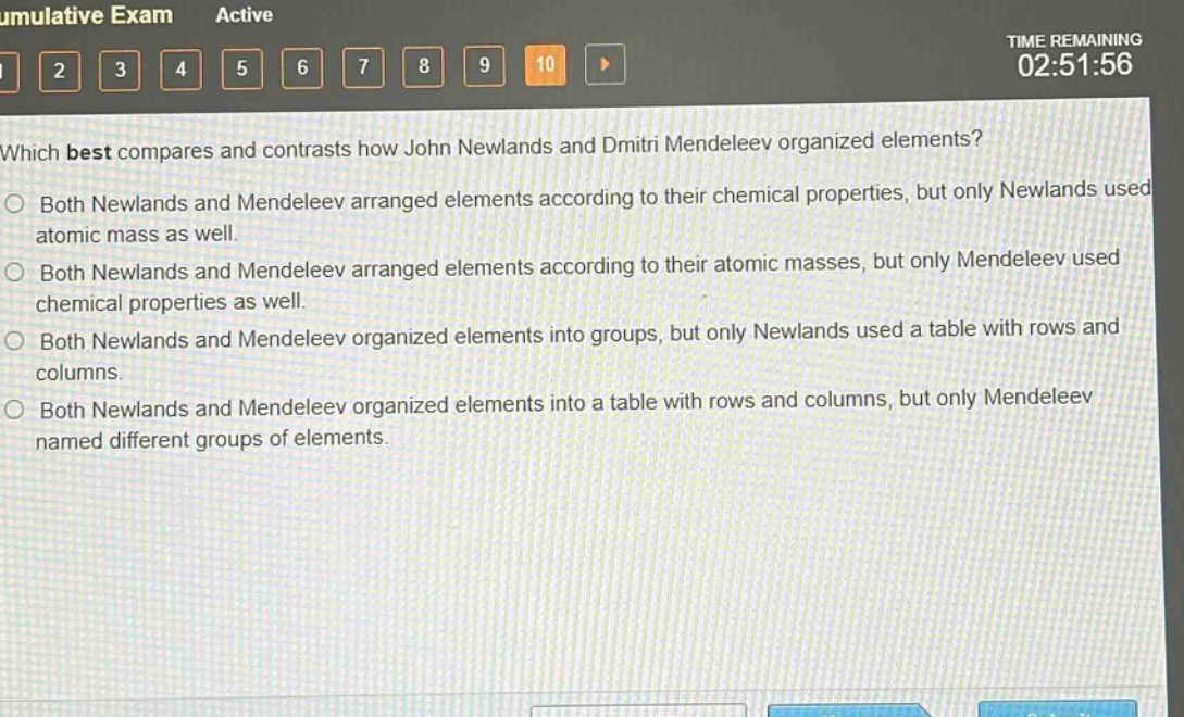 which best compares and contrasts how john newlands and dmitri mendeleev organized elements?\nboth newlands and mendeleev arranged elements according to their chemical properties, but only newlands used atomic mass as well.\nboth newlands and mendeleev arranged elements according to their atomic masses, but only mendeleev used chemical properties as well.\nboth newlands and mendeleev organized elements into groups, but only newlands used a table with rows and columns.\nboth newlands and mendeleev organized elements into a table with rows and columns, but only mendeleev named different groups of elements.