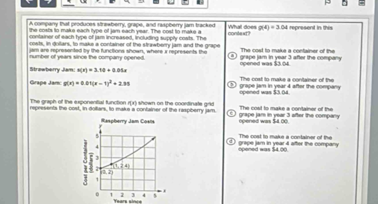 a company that produces strawberry, grape, and raspberry jam tracked the costs to make each type of jam each year. the cost to make a container of each type of jam increased, including supply costs. the costs, in dollars, to make a container of the strawberry jam and the grape jam are represented by the functions shown, where x represents the number of years since the company opened.\nstrawberry jam: s(x)=3.10 + 0.05x\ngrape jam: g(x)=0.01(x - 1)^2+2.95\nthe graph of the exponential function r(x) shown on the coordinate grid represents the cost, in dollars, to make a container of the raspberry jam.\nwhat does g(4)=3.04 represent in this context?\nthe cost to make a container of the grape jam in year 3 after the company opened was $3.04.\nthe cost to make a container of the grape jam in year 4 after the company opened was $3.04.\nthe cost to make a container of the grape jam in year 3 after the company opened was $4.00.\nthe cost to make a container of the grape jam in year 4 after the company opened was $4.00.