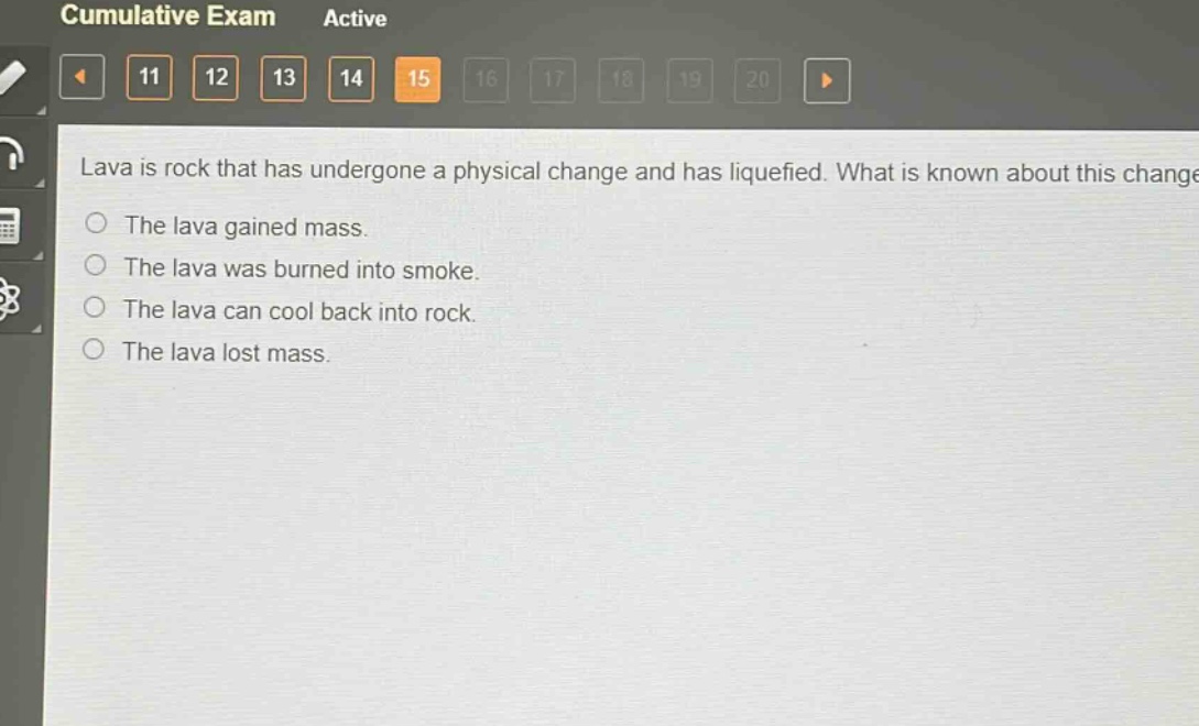 lava is rock that has undergone a physical change and has liquefied. what is known about this change?\nthe lava gained mass.\nthe lava was burned into smoke.\nthe lava can cool back into rock.\nthe lava lost mass.