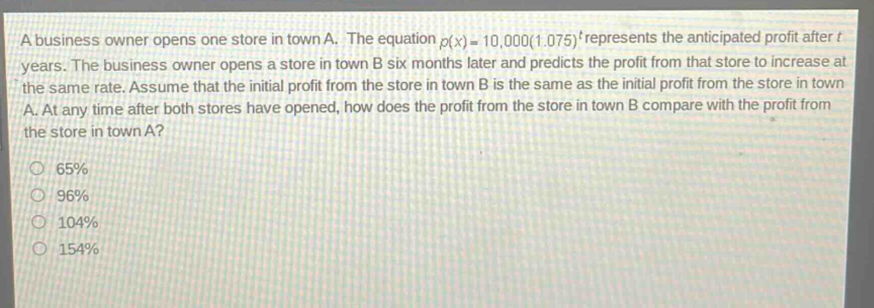 a business owner opens one store in town a. the equation $p(x)=10,000(1.075)^{t}$ represents the anticipated profit after $t$ years. the business owner opens a store in town b six months later and predicts the profit from that store to increase at the same rate. assume that the initial profit from the store in town b is the same as the initial profit from the store in town a. at any time after both stores have opened, how does the profit from the store in town b compare with the profit from the store in town a?\n65%\n96%\n104%\n154%