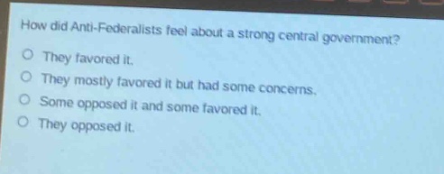how did anti - federalists feel about a strong central government?\no they favored it.\no they mostly favored it but had some concerns.\no some opposed it and some favored it.\no they opposed it.