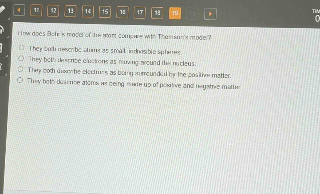 how does bohrs model of the atom compare with thomsons model?\nthey both describe atoms as small, indivisible spheres.\nthey both describe electrons as moving around the nucleus.\nthey both describe electrons as being surrounded by the positive matter.\nthey both describe atoms as being made up of positive and negative matter.