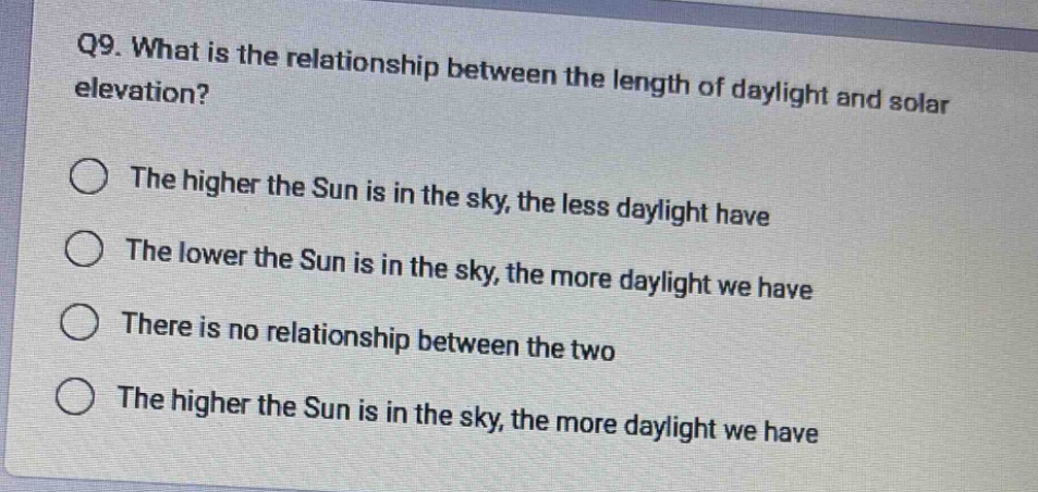 q9. what is the relationship between the length of daylight and solar elevation?\nthe higher the sun is in the sky, the less daylight have\nthe lower the sun is in the sky, the more daylight we have\nthere is no relationship between the two\nthe higher the sun is in the sky, the more daylight we have
