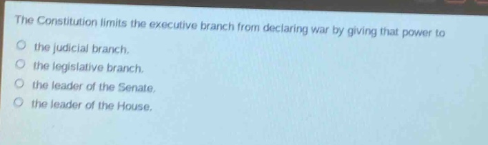 the constitution limits the executive branch from declaring war by giving that power to\nthe judicial branch.\nthe legislative branch.\nthe leader of the senate.\nthe leader of the house.