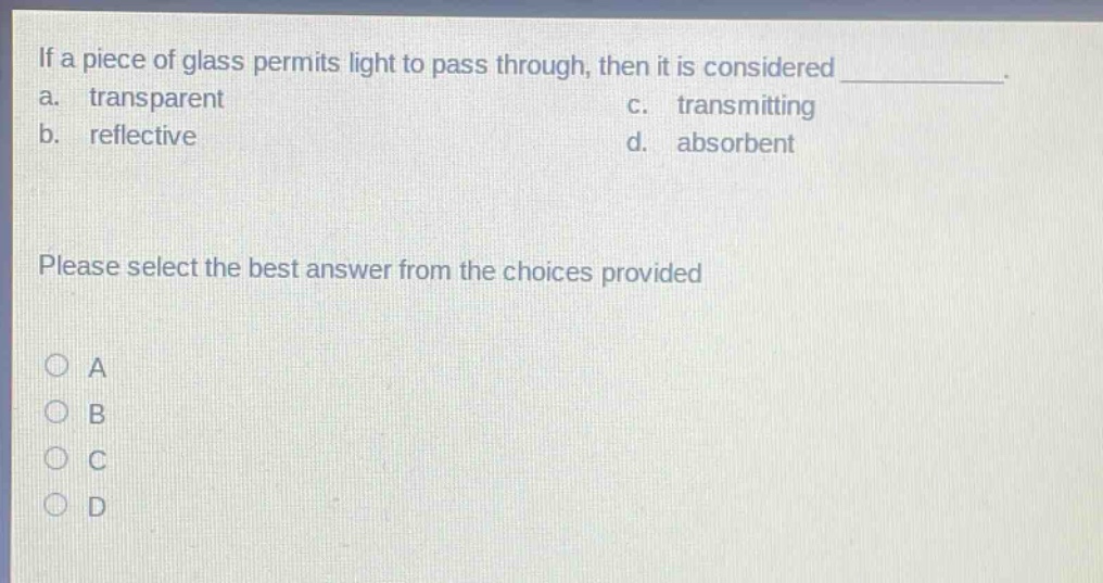 if a piece of glass permits light to pass through, then it is considered ____________. a. transparent c. transmitting b. reflective d. absorbent please select the best answer from the choices provided