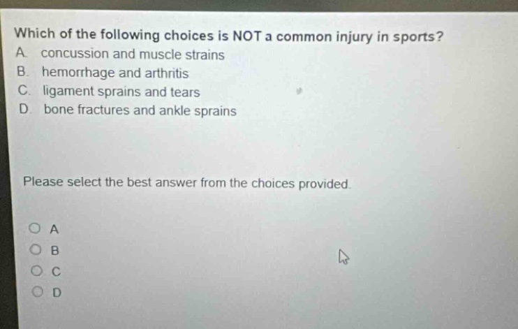 which of the following choices is not a common injury in sports? a. concussion and muscle strains b. hemorrhage and arthritis c. ligament sprains and tears d. bone fractures and ankle sprains please select the best answer from the choices provided. o a o b o c o d