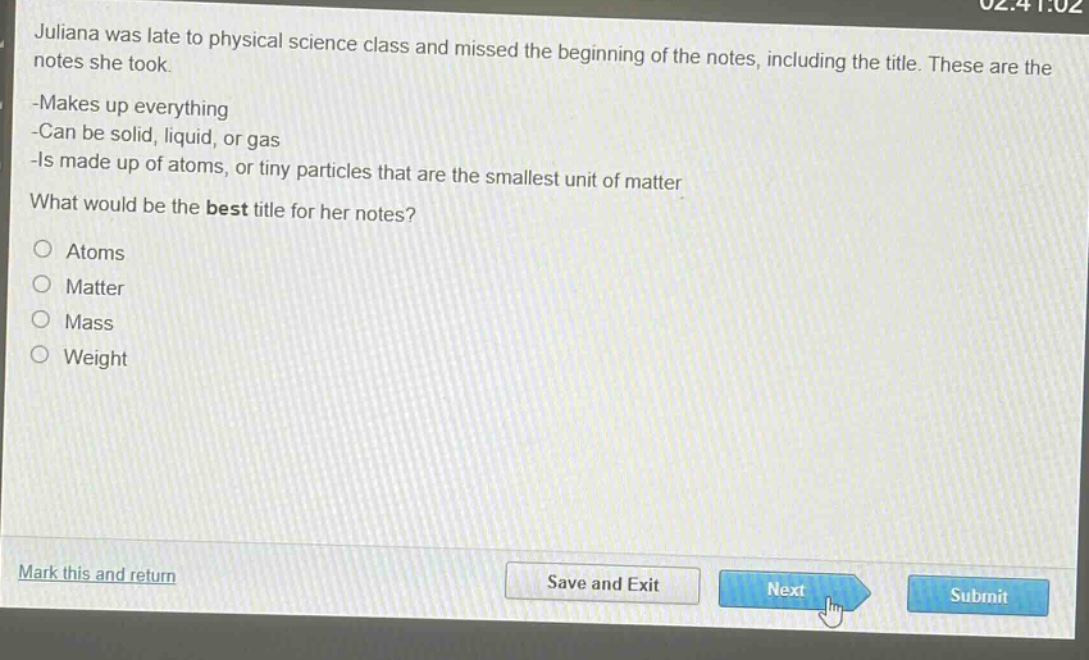 juliana was late to physical science class and missed the beginning of the notes, including the title. these are the notes she took.\n-makes up everything\n-can be solid, liquid, or gas\n-is made up of atoms, or tiny particles that are the smallest unit of matter\nwhat would be the best title for her notes?\natoms\nmatter\nmass\nweight