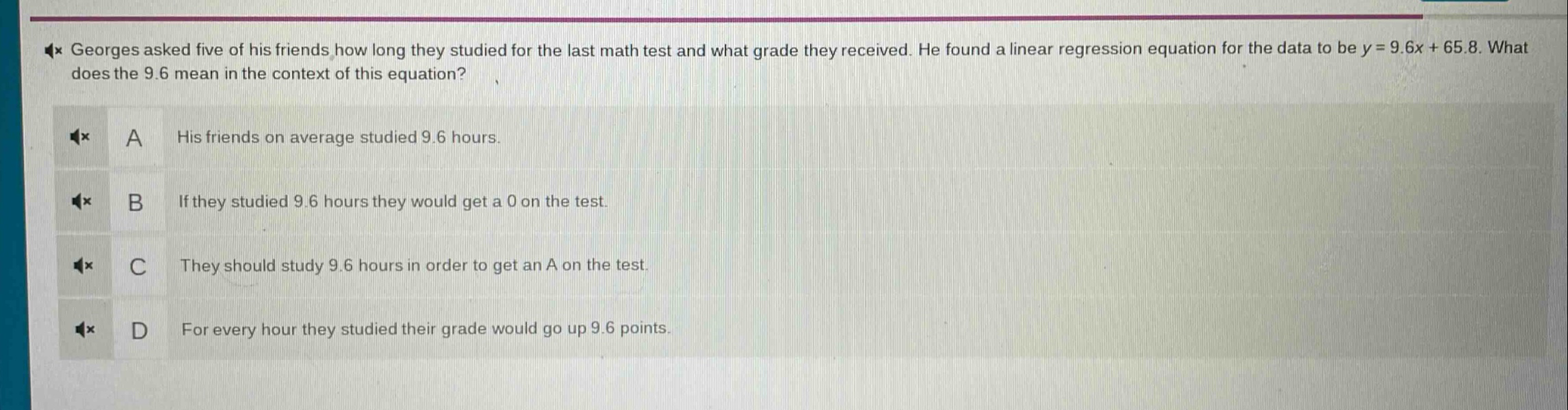 georges asked five of his friends how long they studied for the last math test and what grade they received. he found a linear regression equation for the data to be y = 9.6x + 65.8. what does the 9.6 mean in the context of this equation? a his friends on average studied 9.6 hours. b if they studied 9.6 hours they would get a 0 on the test. c they should study 9.6 hours in order to get an a on the test. d for every hour they studied their grade would go up 9.6 points.