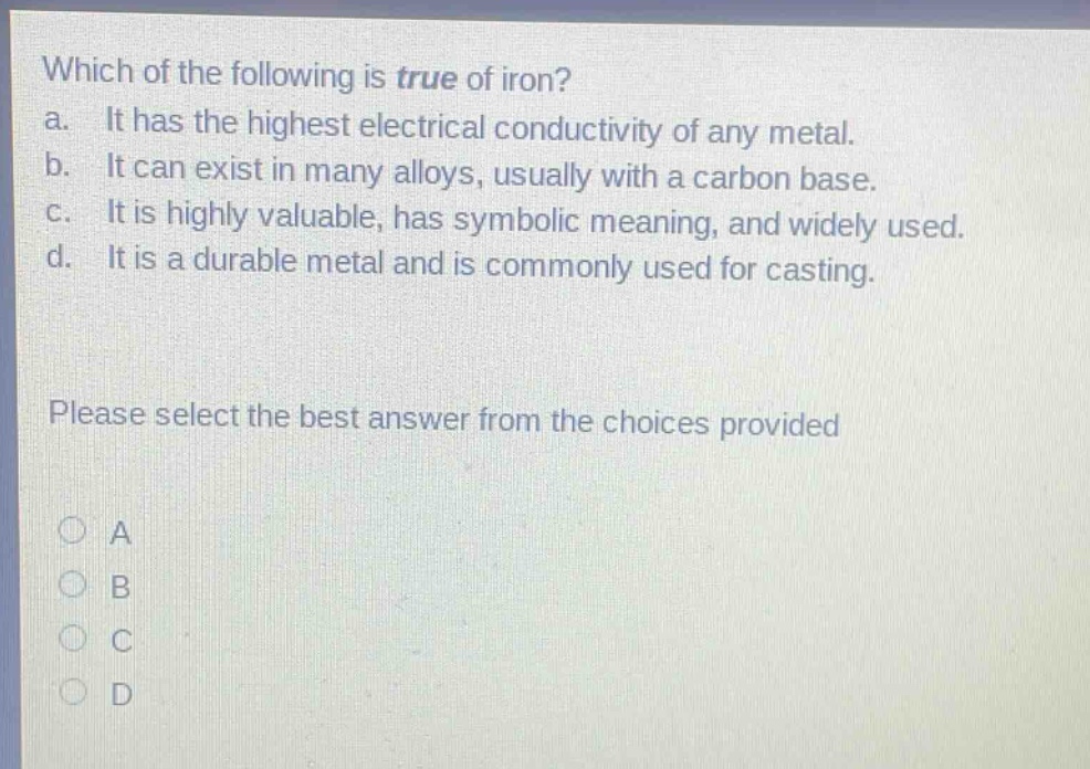 which of the following is true of iron? a. it has the highest electrical conductivity of any metal. b. it can exist in many alloys, usually with a carbon base. c. it is highly valuable, has symbolic meaning, and widely used. d. it is a durable metal and is commonly used for casting. please select the best answer from the choices provided