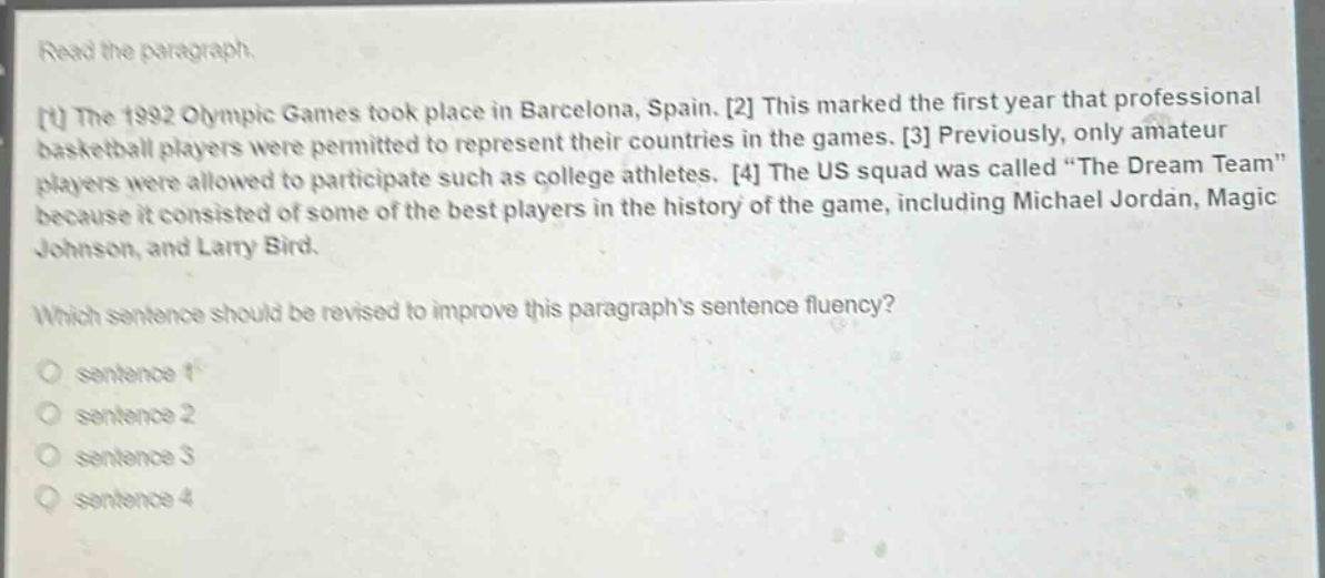 read the paragraph.\n1 the 1992 olympic games took place in barcelona, spain. 2 this marked the first year that professional basketball players were permitted to represent their countries in the games. 3 previously, only amateur players were allowed to participate such as college athletes. 4 the us squad was called “the dream team” because it consisted of some of the best players in the history of the game, including michael jordan, magic johnson, and larry bird.\nwhich sentence should be revised to improve this paragraph’s sentence fluency?\no sentence 1\no sentence 2\no sentence 3\no sentence 4