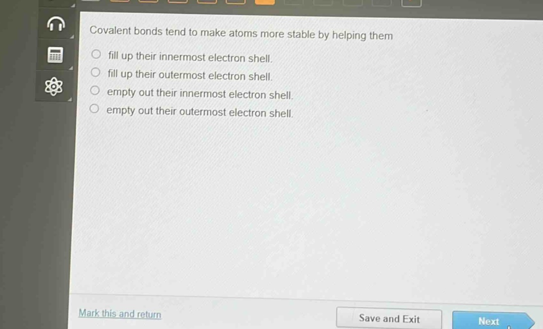 covalent bonds tend to make atoms more stable by helping them\nfill up their innermost electron shell.\nfill up their outermost electron shell.\nempty out their innermost electron shell.\nempty out their outermost electron shell.