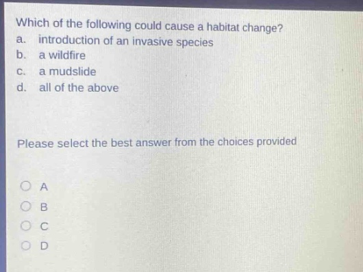 which of the following could cause a habitat change?\na. introduction of an invasive species\nb. a wildfire\nc. a mudslide\nd. all of the above\nplease select the best answer from the choices provided\na\nb\nc\nd