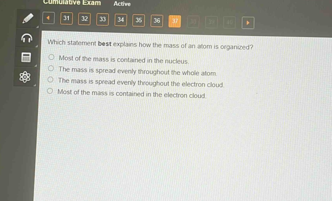 which statement best explains how the mass of an atom is organized?\nmost of the mass is contained in the nucleus.\nthe mass is spread evenly throughout the whole atom.\nthe mass is spread evenly throughout the electron cloud.\nmost of the mass is contained in the electron cloud.