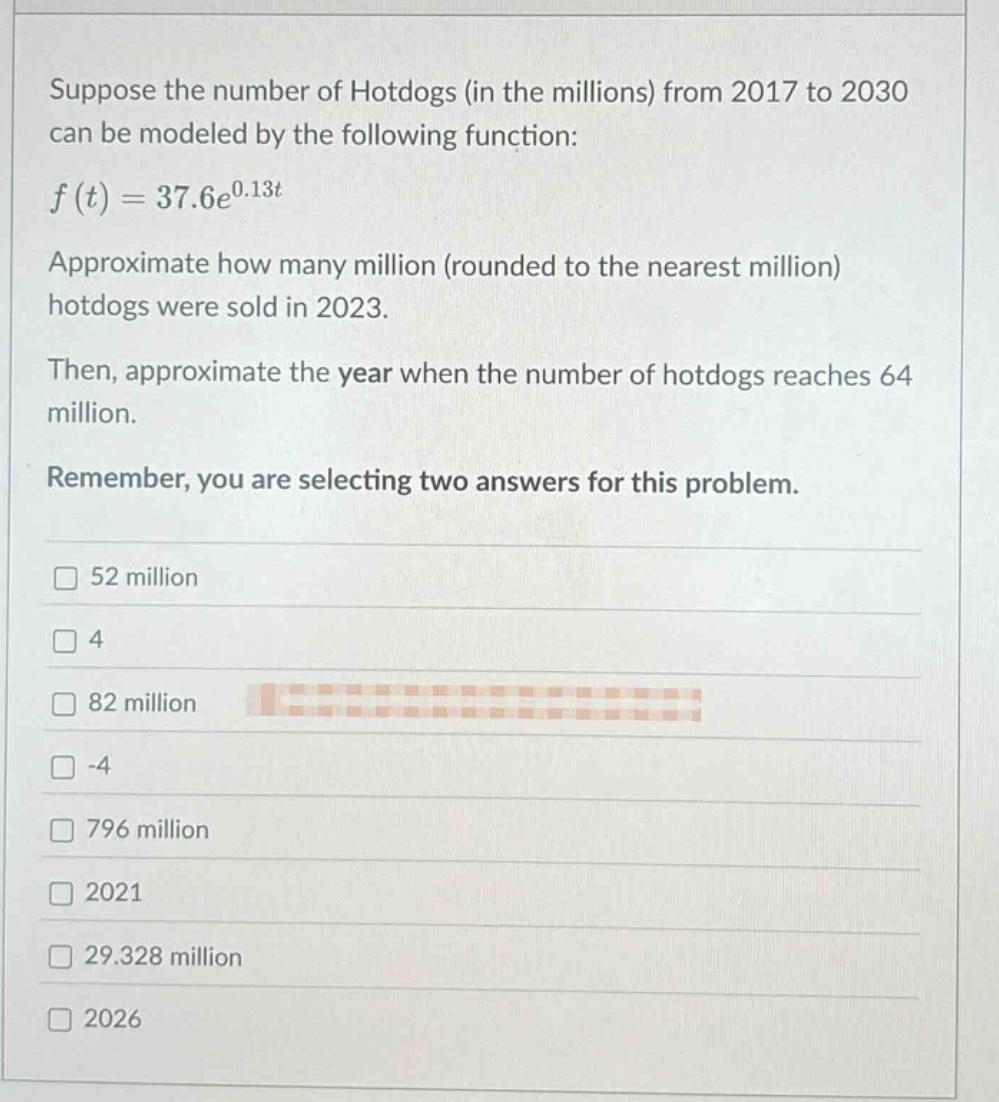suppose the number of hotdogs (in the millions) from 2017 to 2030 can be modeled by the following function: $f(t)=37.6e^{0.13t}$. approximate how many million (rounded to the nearest million) hotdogs were sold in 2023. then, approximate the year when the number of hotdogs reaches 64 million. remember, you are selecting two answers for this problem. 52 million 4 82 million -4 796 million 2021 29.328 million 2026