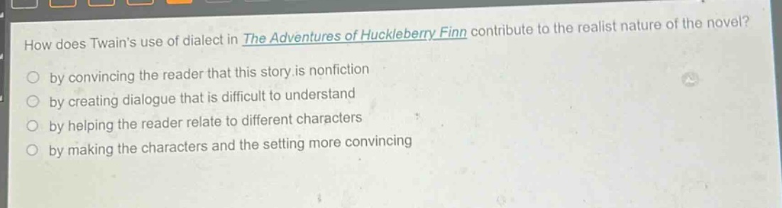 how does twains use of dialect in the adventures of huckleberry finn contribute to the realist nature of the novel?\nby convincing the reader that this story is nonfiction\nby creating dialogue that is difficult to understand\nby helping the reader relate to different characters\nby making the characters and the setting more convincing
