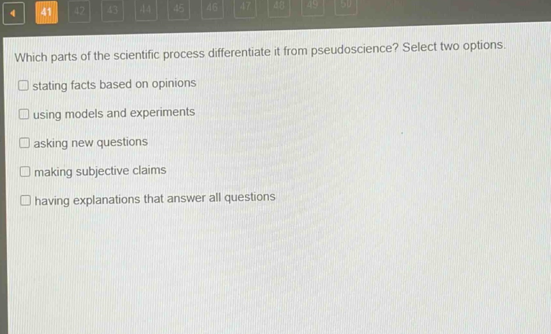 which parts of the scientific process differentiate it from pseudoscience? select two options.\n□ stating facts based on opinions\n□ using models and experiments\n□ asking new questions\n□ making subjective claims\n□ having explanations that answer all questions