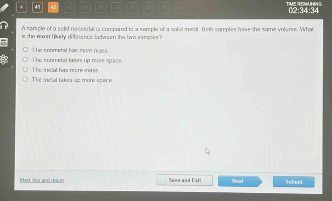 a sample of a solid nonmetal is compared to a sample of a solid metal. both samples have the same volume. what is the most likely difference between the two samples?\nthe nonmetal has more mass.\nthe nonmetal takes up more space.\nthe metal has more mass.\nthe metal takes up more space.