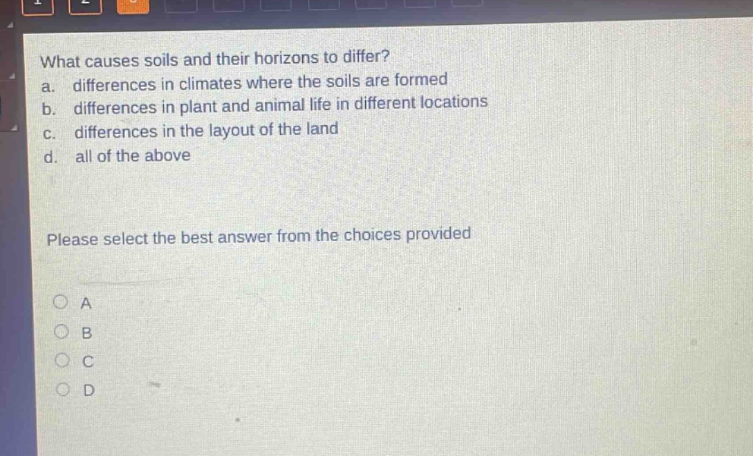 what causes soils and their horizons to differ?\na. differences in climates where the soils are formed\nb. differences in plant and animal life in different locations\nc. differences in the layout of the land\nd. all of the above\nplease select the best answer from the choices provided\na\nb\nc\nd