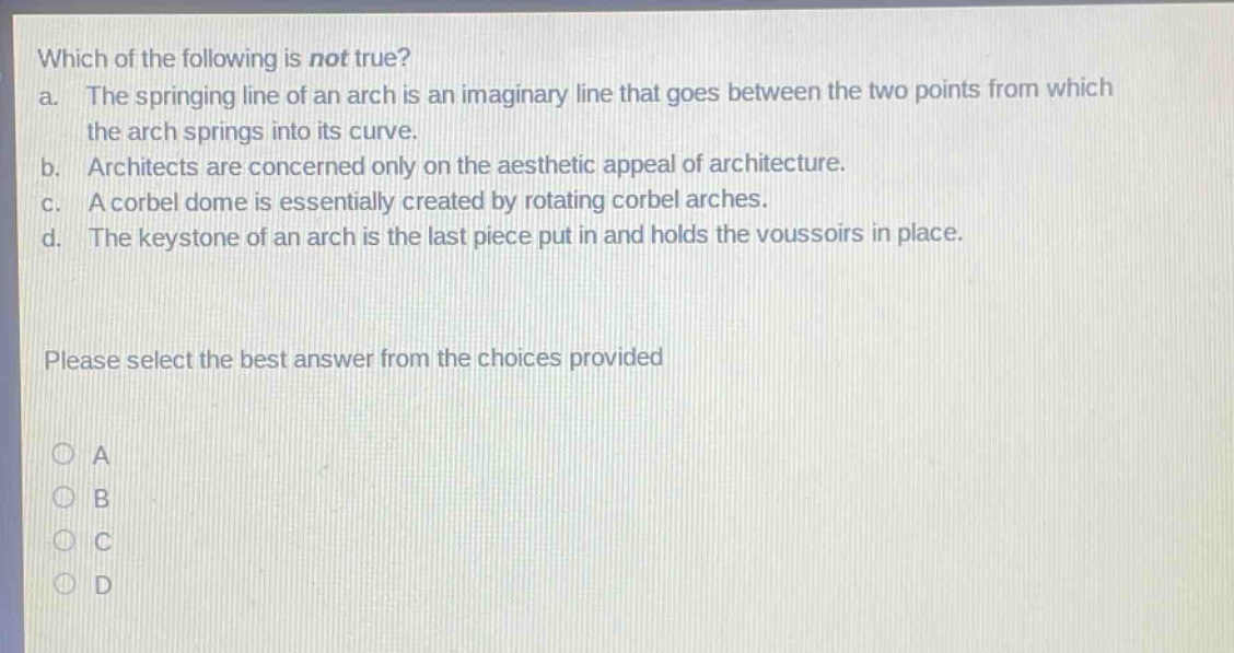 which of the following is not true?\na. the springing line of an arch is an imaginary line that goes between the two points from which the arch springs into its curve.\nb. architects are concerned only on the aesthetic appeal of architecture.\nc. a corbel dome is essentially created by rotating corbel arches.\nd. the keystone of an arch is the last piece put in and holds the voussoirs in place.\nplease select the best answer from the choices provided\na\nb\nc\nd