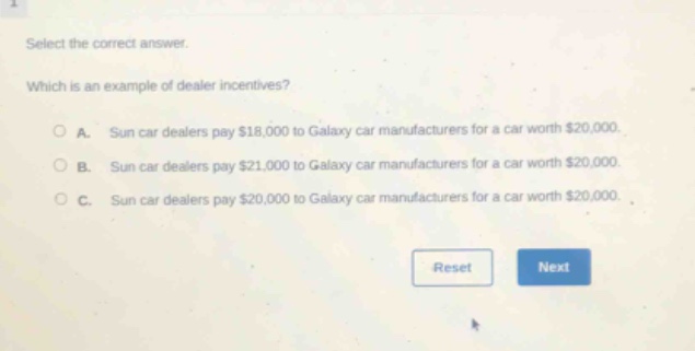 select the correct answer. which is an example of dealer incentives? a. sun car dealers pay $18,000 to galaxy car manufacturers for a car worth $20,000. b. sun car dealers pay $21,000 to galaxy car manufacturers for a car worth $20,000. c. sun car dealers pay $20,000 to galaxy car manufacturers for a car worth $20,000.