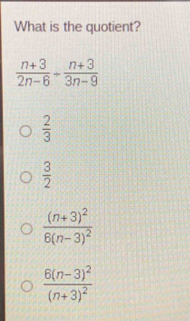 what is the quotient?\n$\frac{n + 3}{2n - 6}div\frac{n + 3}{3n - 9}$\n$\frac{2}{3}$\n$\frac{3}{2}$\n$\frac{(n + 3)^2}{6(n - 3)^2}$\n$\frac{6(n - 3)^2}{(n + 3)^2}$