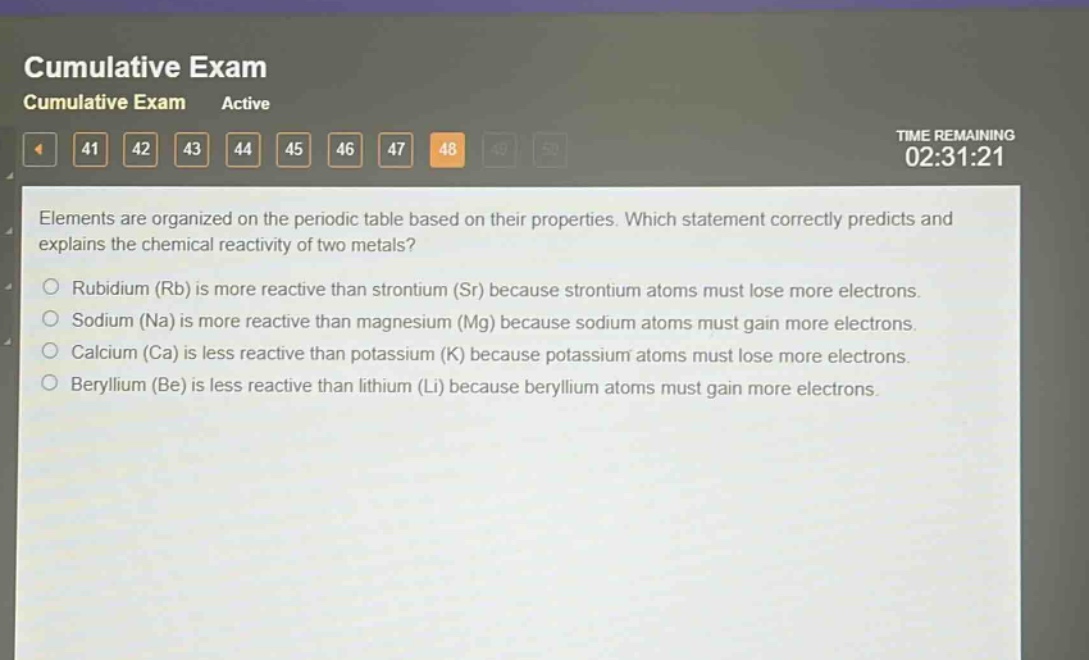 elements are organized on the periodic table based on their properties. which statement correctly predicts and explains the chemical reactivity of two metals?\n○ rubidium (rb) is more reactive than strontium (sr) because strontium atoms must lose more electrons.\n○ sodium (na) is more reactive than magnesium (mg) because sodium atoms must gain more electrons.\n○ calcium (ca) is less reactive than potassium (k) because potassium atoms must lose more electrons.\n○ beryllium (be) is less reactive than lithium (li) because beryllium atoms must gain more electrons.