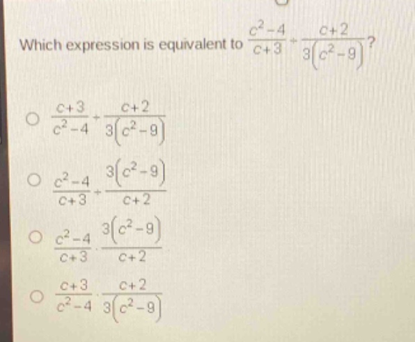 which expression is equivalent to $\frac{c^{2}-4}{c + 3}div\frac{c + 2}{3(c^{2}-9)}$?\n$\frac{c + 3}{c^{2}-4}div\frac{c + 2}{3(c^{2}-9)}$\n$\frac{c^{2}-4}{c + 3}div\frac{3(c^{2}-9)}{c + 2}$\n$\frac{c^{2}-4}{c + 3}cdot\frac{3(c^{2}-9)}{c + 2}$\n$\frac{c + 3}{c^{2}-4}cdot\frac{c + 2}{3(c^{2}-9)}$