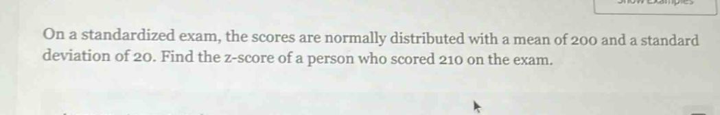 on a standardized exam, the scores are normally distributed with a mean of 200 and a standard deviation of 20. find the z - score of a person who scored 210 on the exam.
