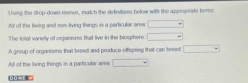 using the drop - down menus, match the definitions below with the appropriate terms. all of the living and non - living things in a particular area: the total variety of organisms that live in the biosphere: a group of organisms that breed and produce offspring that can breed: all of the living things in a particular area: done