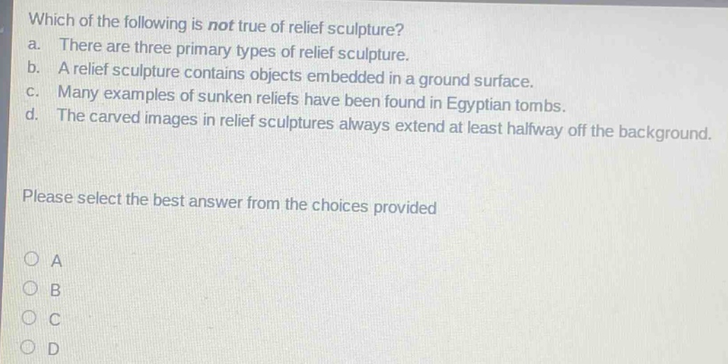 which of the following is not true of relief sculpture?\na. there are three primary types of relief sculpture.\nb. a relief sculpture contains objects embedded in a ground surface.\nc. many examples of sunken reliefs have been found in egyptian tombs.\nd. the carved images in relief sculptures always extend at least halfway off the background.\nplease select the best answer from the choices provided\no a\no b\no c\no d